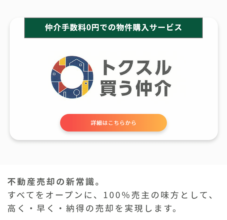 仲介手数料0円での物件購入サービス。トクスル買う仲介。詳しくはこちら。
不動産売却の新常識。
すべてをオープンに、100％売主の味方として、高く・早く・納得の売却を実現します。