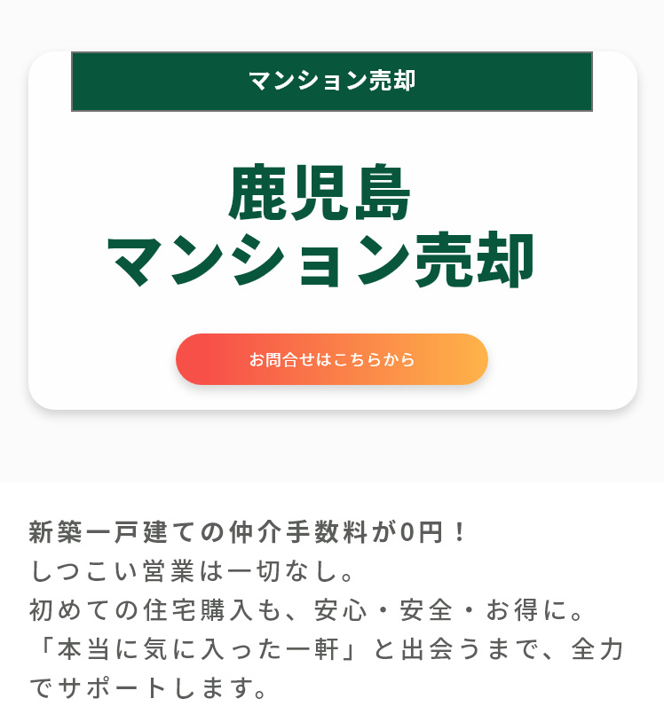 鹿児島マンション売却。
お問合せはこちらから。
新築一戸建ての仲介手数料が0円！
しつこい営業は一切なし。
初めての住宅購入も、安心・安全・お得に。
「本当に気に入った一軒」と出会うまで、全力でサポートします。